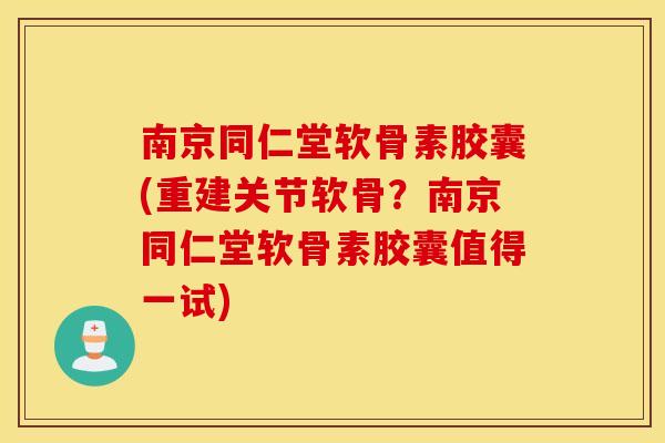 南京同仁堂软骨素胶囊(重建关节软骨？南京同仁堂软骨素胶囊值得一试)