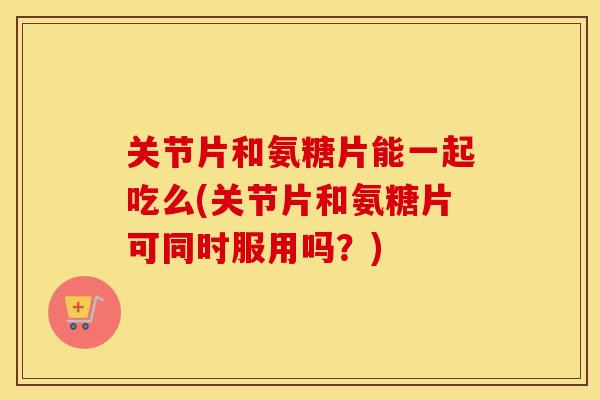 关节片和氨糖片能一起吃么(关节片和氨糖片可同时服用吗?) 关节片和氨糖片能一起吃么(关节片和氨糖片可同时服用吗?)
