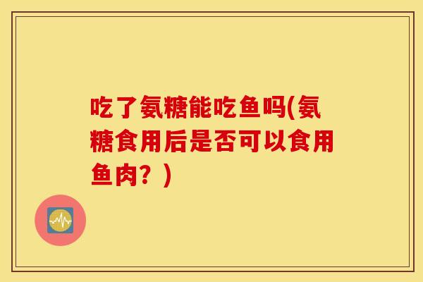 吃了氨糖能吃鱼吗(氨糖食用后是否可以食用鱼肉？)