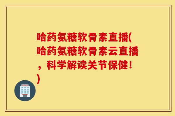 哈药氨糖软骨素直播(哈药氨糖软骨素云直播，科学解读关节保健！)