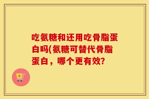 吃氨糖和还用吃骨脂蛋白吗(氨糖可替代骨脂蛋白，哪个更有效？