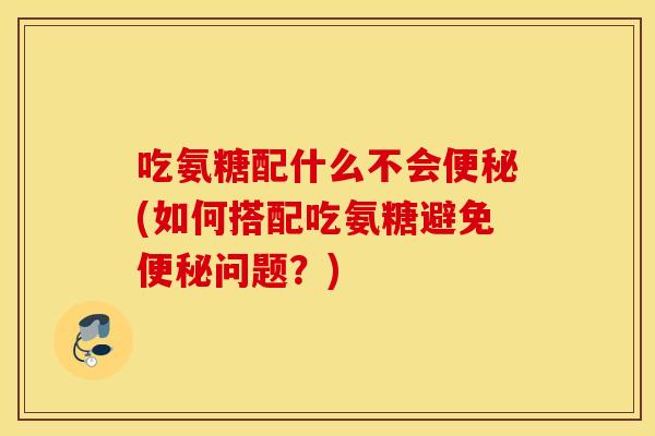 吃氨糖配什么不会(如何搭配吃氨糖避免问题?) 吃氨糖配什么不会(如何搭配吃氨糖避免问题?)