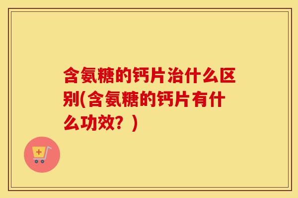 含氨糖的钙片什么区别(含氨糖的钙片有什么功效?) 含氨糖的钙片什么区别(含氨糖的钙片有什么功效?)