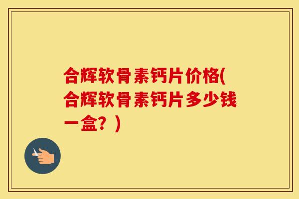 合辉软骨素钙片价格(合辉软骨素钙片多少钱一盒？)