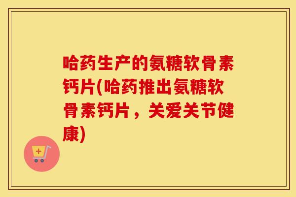 哈药生产的氨糖软骨素钙片(哈药推出氨糖软骨素钙片,关爱关节健康) 哈药生产的氨糖软骨素钙片(哈药推出氨糖软骨素钙片,关爱关节健康)