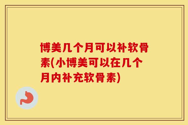 博美几个月可以补软骨素(小博美可以在几个月内补充软骨素) 博美几个月可以补软骨素(小博美可以在几个月内补充软骨素)