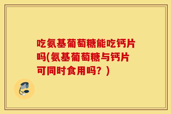 吃氨基葡萄糖能吃钙片吗(氨基葡萄糖与钙片可同时食用吗？)