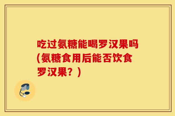 吃过氨糖能喝罗汉果吗(氨糖食用后能否饮食罗汉果?) 吃过氨糖能喝罗汉果吗(氨糖食用后能否饮食罗汉果?)