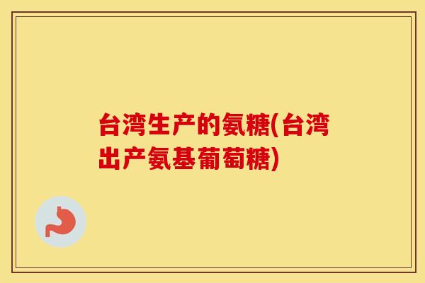 台湾生产的氨糖(台湾出产氨基葡萄糖)