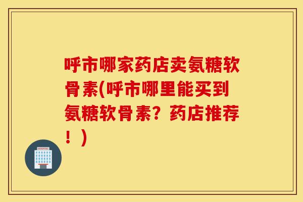呼市哪家药店卖氨糖软骨素(呼市哪里能买到氨糖软骨素?药店推荐!) 呼市哪家药店卖氨糖软骨素(呼市哪里能买到氨糖软骨素?药店推荐!)