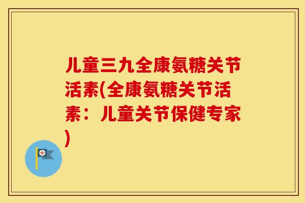 儿童三九全康氨糖关节活素(全康氨糖关节活素:儿童关节保健专家) 儿童三九全康氨糖关节活素(全康氨糖关节活素:儿童关节保健专家)