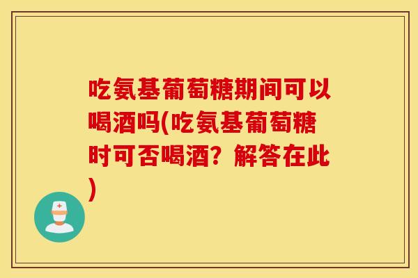 吃氨基葡萄糖期间可以喝酒吗(吃氨基葡萄糖时可否喝酒?解答在此) 吃氨基葡萄糖期间可以喝酒吗(吃氨基葡萄糖时可否喝酒?解答在此)