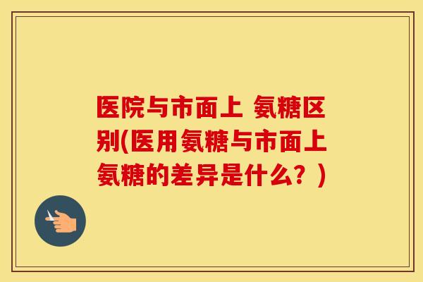 医院与市面上 氨糖区别(医用氨糖与市面上氨糖的差异是什么？)