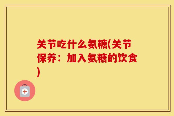 关节吃什么氨糖(关节保养:加入氨糖的饮食) 关节吃什么氨糖(关节保养:加入氨糖的饮食)