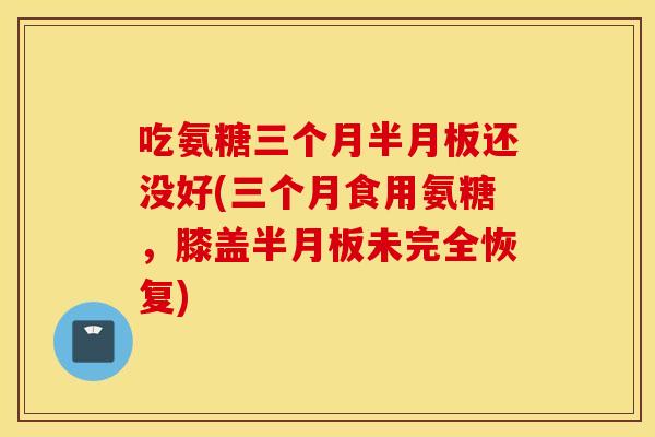 吃氨糖三个月还没好(三个月食用氨糖,膝盖未完全恢复) 吃氨糖三个月还没好(三个月食用氨糖,膝盖未完全恢复)