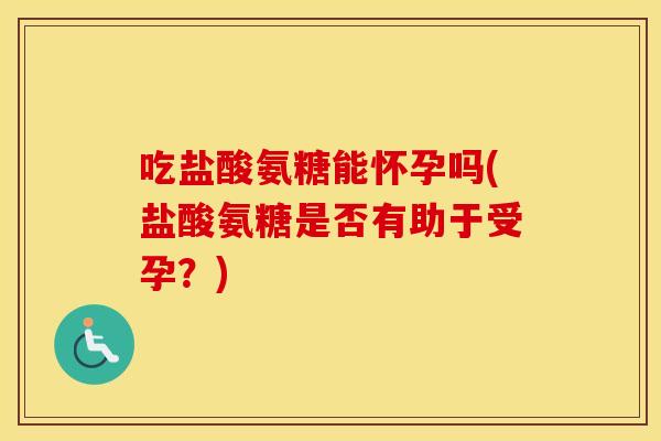 吃盐酸氨糖能怀孕吗(盐酸氨糖是否有助于受孕？)