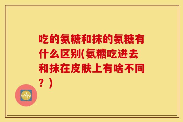 吃的氨糖和抹的氨糖有什么区别(氨糖吃进去和抹在上有啥不同？)