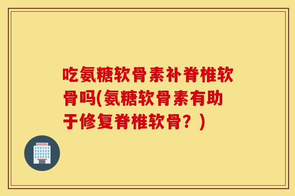 吃氨糖软骨素补脊椎软骨吗(氨糖软骨素有助于修复脊椎软骨?) 吃氨糖软骨素补脊椎软骨吗(氨糖软骨素有助于修复脊椎软骨?)