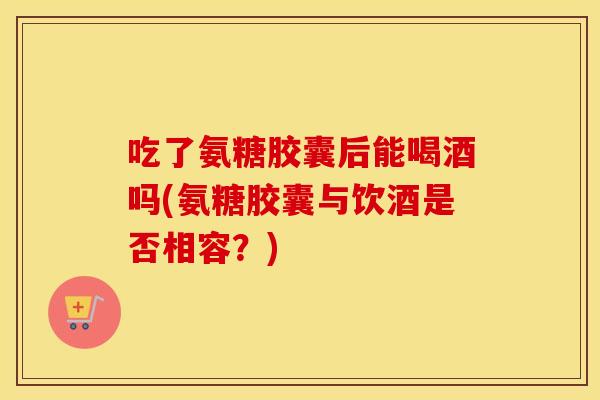吃了氨糖胶囊后能喝酒吗(氨糖胶囊与饮酒是否相容?) 吃了氨糖胶囊后能喝酒吗(氨糖胶囊与饮酒是否相容?)
