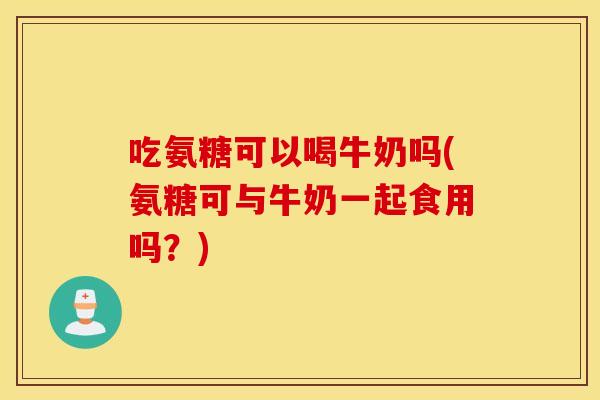 吃氨糖可以喝牛奶吗(氨糖可与牛奶一起食用吗？)