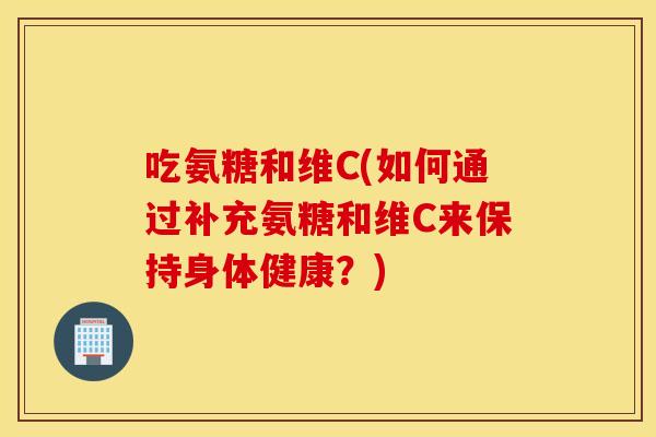 吃氨糖和维C(如何通过补充氨糖和维C来保持身体健康?) 吃氨糖和维C(如何通过补充氨糖和维C来保持身体健康?)