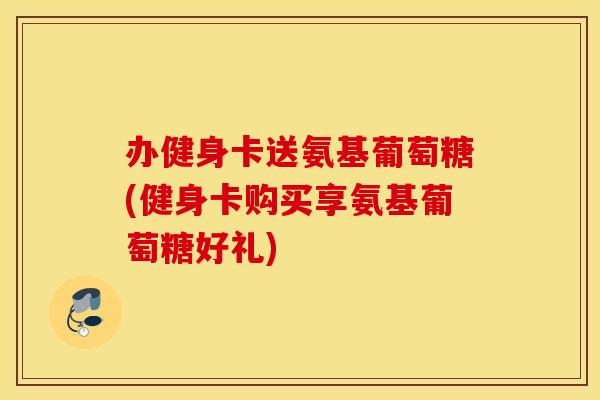 办健身卡送氨基葡萄糖(健身卡购买享氨基葡萄糖好礼) 办健身卡送氨基葡萄糖(健身卡购买享氨基葡萄糖好礼)