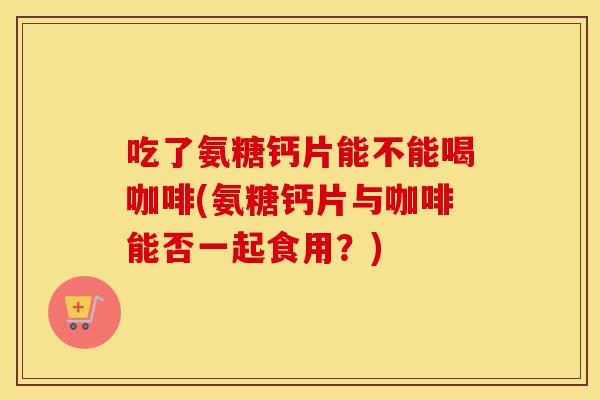 吃了氨糖钙片能不能喝咖啡(氨糖钙片与咖啡能否一起食用？)