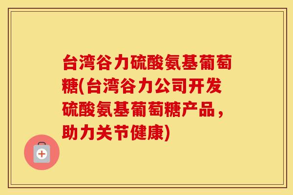 台湾谷力硫酸氨基葡萄糖(台湾谷力公司开发硫酸氨基葡萄糖产品，助力关节健康)