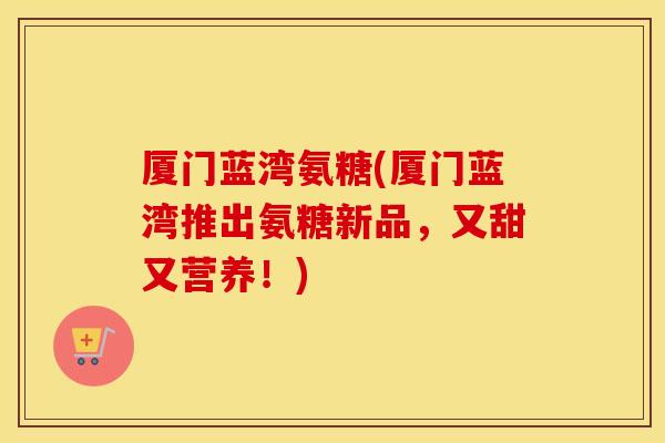厦门蓝湾氨糖(厦门蓝湾推出氨糖新品,又甜又营养!) 厦门蓝湾氨糖(厦门蓝湾推出氨糖新品,又甜又营养!)