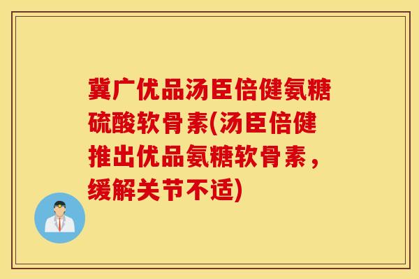 冀广优品汤臣倍健氨糖硫酸软骨素(汤臣倍健推出优品氨糖软骨素，缓解关节不适)