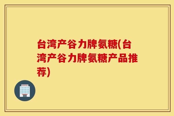台湾产谷力牌氨糖(台湾产谷力牌氨糖产品推荐) 台湾产谷力牌氨糖(台湾产谷力牌氨糖产品推荐)