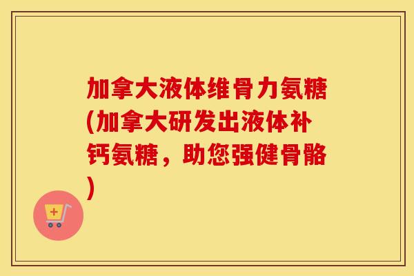 加拿大液体维骨力氨糖(加拿大研发出液体补钙氨糖，助您强健骨骼)