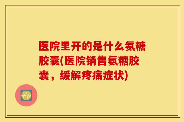 医院里开的是什么氨糖胶囊(医院销售氨糖胶囊,缓解症状) 医院里开的是什么氨糖胶囊(医院销售氨糖胶囊,缓解症状)