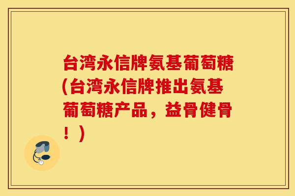 台湾永信牌氨基葡萄糖(台湾永信牌推出氨基葡萄糖产品,益骨健骨!) 台湾永信牌氨基葡萄糖(台湾永信牌推出氨基葡萄糖产品,益骨健骨!)