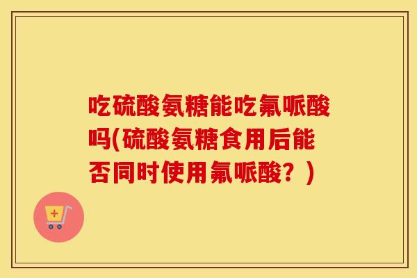 吃硫酸氨糖能吃氟哌酸吗(硫酸氨糖食用后能否同时使用氟哌酸？)