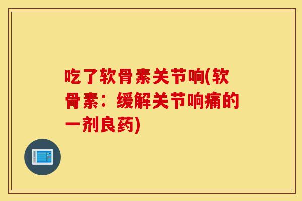 吃了软骨素关节响(软骨素:缓解关节响痛的一剂良药) 吃了软骨素关节响(软骨素:缓解关节响痛的一剂良药)