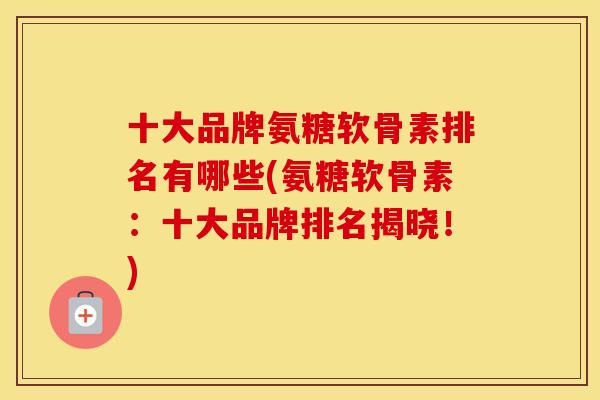 十大品牌氨糖软骨素排名有哪些(氨糖软骨素：十大品牌排名揭晓！)