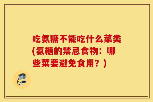 吃氨糖不能吃什么菜类(氨糖的禁忌食物:哪些菜要避免食用?) 吃氨糖不能吃什么菜类(氨糖的禁忌食物:哪些菜要避免食用?)