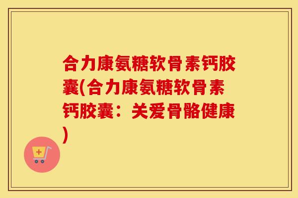 合力康氨糖软骨素钙胶囊(合力康氨糖软骨素钙胶囊:关爱骨骼健康) 合力康氨糖软骨素钙胶囊(合力康氨糖软骨素钙胶囊:关爱骨骼健康)