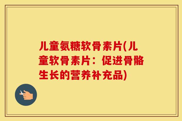 儿童氨糖软骨素片(儿童软骨素片:促进骨骼生长的营养补充品) 儿童氨糖软骨素片(儿童软骨素片:促进骨骼生长的营养补充品)