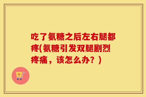 吃了氨糖之后左右腿都疼(氨糖引发双腿剧烈,该怎么办?) 吃了氨糖之后左右腿都疼(氨糖引发双腿剧烈,该怎么办?)