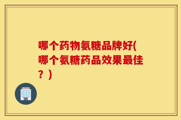 哪个氨糖品牌好(哪个氨糖药品效果佳?) 哪个氨糖品牌好(哪个氨糖药品效果佳?)