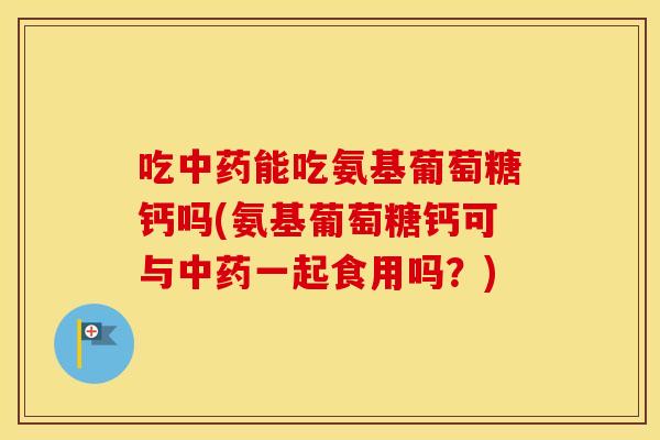 吃能吃氨基葡萄糖钙吗(氨基葡萄糖钙可与一起食用吗？)