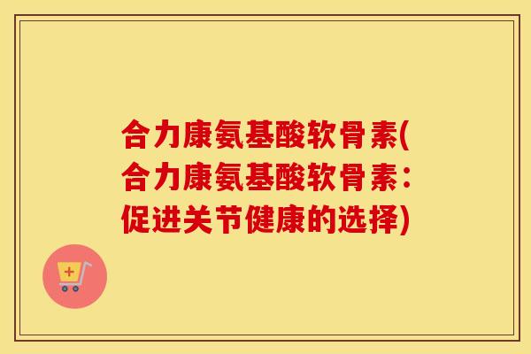 合力康氨基酸软骨素(合力康氨基酸软骨素:促进关节健康的选择) 合力康氨基酸软骨素(合力康氨基酸软骨素:促进关节健康的选择)