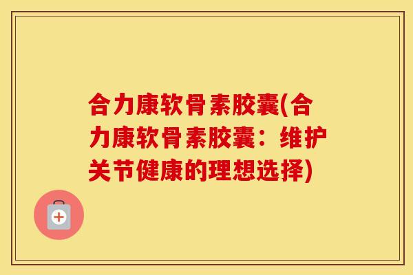合力康软骨素胶囊(合力康软骨素胶囊:维护关节健康的理想选择) 合力康软骨素胶囊(合力康软骨素胶囊:维护关节健康的理想选择)