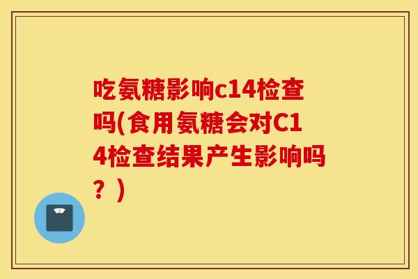 吃氨糖影响c14检查吗(食用氨糖会对C14检查结果产生影响吗？)