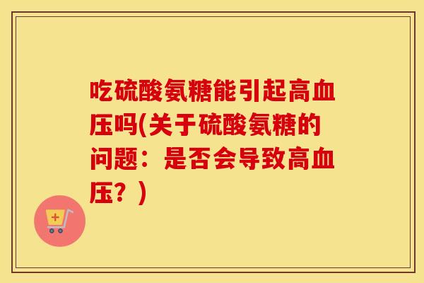 吃硫酸氨糖能引起高吗(关于硫酸氨糖的问题:是否会导致高?) 吃硫酸氨糖能引起高吗(关于硫酸氨糖的问题:是否会导致高?)