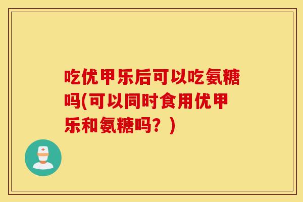 吃优甲乐后可以吃氨糖吗(可以同时食用优甲乐和氨糖吗?) 吃优甲乐后可以吃氨糖吗(可以同时食用优甲乐和氨糖吗?)