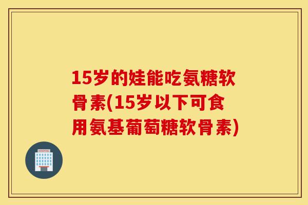 15岁的娃能吃氨糖软骨素(15岁以下可食用氨基葡萄糖软骨素)