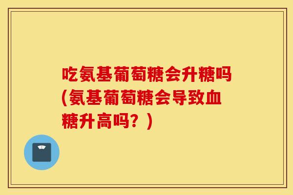 吃氨基葡萄糖会升糖吗(氨基葡萄糖会导致升高吗?) 吃氨基葡萄糖会升糖吗(氨基葡萄糖会导致升高吗?)